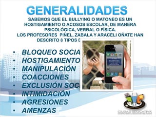 SABEMOS QUE EL BULLYING O MATONEO ES UN 
HOSTIGAMIENTO O ACOSOS ESCOLAR, DE MANERA 
PSICOLÓGICA, VERBAL O FÍSICA. 
LOS PROFESORES PIÑEL, ZABALA Y ARACELI OÑATE HAN 
DESCRITO 8 TIPOS DE HOSTIGAMIENTO: 
• BLOQUEO SOCIAL 
• HOSTIGAMIENTO 
• MANIPULACIÓN 
• COACCIONES 
• EXCLUSIÓN SOCIAL 
• INTIMIDACIÓN 
• AGRESIONES 
• AMENZAS 
 