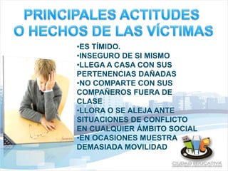 •ES TÍMIDO. 
•INSEGURO DE SI MISMO 
•LLEGA A CASA CON SUS 
PERTENENCIAS DAÑADAS 
•NO COMPARTE CON SUS 
COMPAÑEROS FUERA DE 
CLASE 
•LLORA O SE ALEJA ANTE 
SITUACIONES DE CONFLICTO 
EN CUALQUIER ÁMBITO SOCIAL 
•EN OCASIONES MUESTRA 
DEMASIADA MOVILIDAD 
 