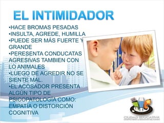 •HACE BROMAS PESADAS 
•INSULTA, AGREDE, HUMILLA 
•PUEDE SER MÁS FUERTE Y 
GRANDE 
•PERESENTA CONDUCATAS 
AGRESIVAS TAMBIEN CON 
LO ANIMALES 
•LUEGO DE AGREDIR NO SE 
SIENTE MAL. 
•EL ACOSADOR PRESENTA 
ALGÚN TIPO DE 
PSICOPATOLOGÍA COMO: 
EMPATÍA O DISTORCIÓN 
COGNITIVA 
 