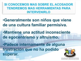 SI CONOCEMOS MAS SOBRE EL ACOSADOR 
TENDREMOS MAS HERRAMIENTAS PARA 
INTERVENIRLO 
•Generalmente son niños que viene 
de una cultura familiar permisiva. 
•Mantiene una actitud inconsciente 
de egocentrismo y altruismo. 
•Padece internamente de alguna 
frustración que no ha podido 
superar. 
 