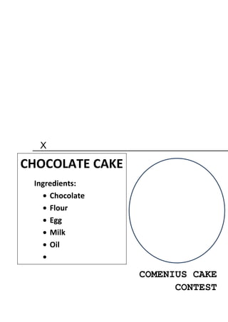 X

CHOCOLATE CAKE
 Ingredients:
     Chocolate
     Flour
     Egg
     Milk
     Oil


                 COMENIUS CAKE
                       CONTEST
 