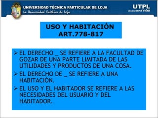 EL DERECHO _ SE REFIERE A LA FACULTAD DE GOZAR DE UNA PARTE LIMITADA DE LAS UTILIDADES Y PRODUCTOS DE UNA COSA. EL DERECHO DE _ SE REFIERE A UNA HABITACIÓN. EL USO Y EL HABITADOR SE REFIERE A LAS NECESIDADES DEL USUARIO Y DEL HABITADOR.  USO Y HABITACIÓN  ART.778-817 
