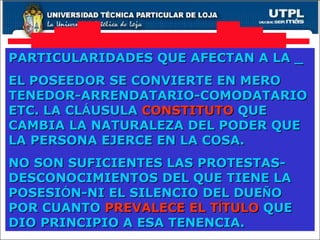 PARTICULARIDADES QUE AFECTAN A LA _ EL POSEEDOR SE CONVIERTE EN MERO TENEDOR-ARRENDATARIO-COMODATARIO ETC. LA CL Á USULA  CONSTITUTO  QUE CAMBIA LA NATURALEZA DEL PODER QUE LA PERSONA EJERCE EN LA COSA. NO SON SUFICIENTES LAS PROTESTAS-DESCONOCIMIENTOS DEL QUE TIENE LA POSESI Ó N-NI EL SILENCIO DEL DUE Ñ O POR CUANTO  PREVALECE EL T Í TULO  QUE DIO PRINCIPIO A ESA TENENCIA. 
