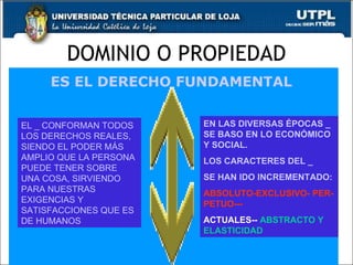 DOMINIO O PROPIEDAD 5 ES EL DERECHO FUNDAMENTAL  EL _ CONFORMAN TODOS LOS DERECHOS REALES, SIENDO EL PODER MÁS AMPLIO QUE LA PERSONA PUEDE TENER SOBRE UNA COSA, SIRVIENDO PARA NUESTRAS EXIGENCIAS Y SATISFACCIONES QUE ES DE HUMANOS EN LAS DIVERSAS ÉPOCAS _ SE BASO EN LO ECONÓMICO Y SOCIAL. LOS CARACTERES DEL _  SE HAN IDO INCREMENTADO: ABSOLUTO-EXCLUSIVO- PER-PETUO--- ACTUALES--  ABSTRACTO Y ELASTICIDAD 