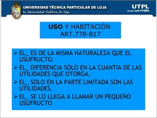 EL_ ES DE LA MISMA NATURALEZA QUE EL USUFRUCTO. EL_ DIFERENCIA SÓLO EN LA CUANTIA DE LAS UTILIDADES QUE OTORGA. EL_ SOLO EN LA PARTE LIMITADA SON LAS UTILIDADES. EL_ SE LO LLEGA A LLAMAR UN PEQUEÑO  USUFRUCTO USO  Y HABITACIÓN  ART.778-817 