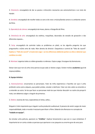 3. Director/a: encargado/a de dar as pautas e direccións necesarias aos actores/actrices e ao resto do
equipo.
4. Sonidista: encargado/a de recoller todos os sons e de crear a música/banda sonora e o ambiente sonoro
do filme.
5. Operador/a de cámara: encargado/a da imaxe, planos e fotografía do filme.
6. Director/a de arte: encargado/a da estética, maquillaxe, decorados do estudio de gravación e dos
diferentes espazos…
7. Scrip: encargado/a de controlar todos os problemas en plató, se tes algunha pregunta tes que
preguntarlle a el/ela ante de nada. Man dereita do director. Claquetista e control de “fallo de racord”:
Explicar o “fallo de racord” a través dun xogo = as tres diferenzas (deberán pechar os ollos e detectar que
cambiou na sala)
8. Montaxe: organiza todos os vídeos gravados e ordenaos. Copia e pega. Encargase da dramaturxia.
Deixar claro que non só unha única persoa ocupa cada un destes cargos. Existen moitos axudantes igual de
imprescindibles.
B. Equipo Artístico
1. Actores/actrices: encarnamos os personaxes. Falar da miña experiencia e facerlles ver que é unha
profesión coma outra calquera, que poden probar, estudar e desfrutar. Falar con eles sobre as emocións e
o entender ao outro. Se tes que facer un personaxe malo tes que intentar descubrir as razóns de porqué é
malo, non debemos xulgar a ninguén de primeiras.
2. Dobres: escenas de risco, especialistas en loitas, saltos…
Ninguén é máis importante que ninguén nunha produción audiovisual. A pesares de existir cargos de maior
responsabilidade, todo o mundo é necesario para facer o filme. Deberán de afianzarse no concepto de
“traballo en equipo”.
Ao rematar unha película, aparecen os “Créditos”. Explicar brevemente o que son e o que simbolizan. É
importante ter en conta a todas as persoas que aportaron o seu pequeno ou enorme gran de area para
 