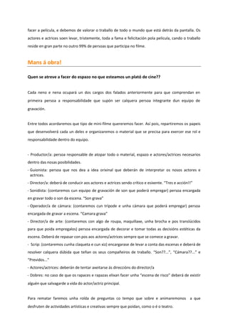 facer a película, e debemos de valorar o traballo de todo o mundo que está detrás da pantalla. Os
actores e actrices soen levar, tristemente, toda a fama e felicitación pola película, cando o traballo
reside en gran parte no outro 99% de persoas que participa no filme.
Mans á obra!
Quen se atreve a facer do espazo no que esteamos un plató de cine??
Cada neno e nena ocupará un dos cargos dos falados anteriormente para que comprendan en
primeira persoa a responsabilidade que supón ser calquera persoa integrante dun equipo de
gravación.
Entre todos acordaremos que tipo de mini-filme quereremos facer. Así pois, repartiremos os papeis
que desenvolverá cada un deles e organizaremos o material que se precisa para exercer ese rol e
responsabilidade dentro do equipo.
- Productor/a: persoa responsable de atopar todo o material, espazo e actores/actrices necesarios
dentro das nosas posibilidades.
- Guionista: persoa que nos dea a idea orixinal que deberán de interpretar os nosos actores e
actrices.
- Director/a: deberá de conducir aos actores e actrices sendo crítico e esixente. “Tres e acción!!”
- Sonidista: (contaremos cun equipo de gravación de son que poderá empregar) persoa encargada
en gravar todo o son da escena. “Son grava”
- Operador/a de cámara: (contaremos cun trípode e unha cámara que poderá empregar) persoa
encargada de gravar a escena. “Camara grava”
- Director/a de arte: (contaremos con algo de roupa, maquillaxe, unha brocha e pos translúcidos
para que poida empregalos) persoa encargada de decorar e tomar todas as decisións estéticas da
escena. Deberá de repasar con pos aos actores/actrices sempre que se comece a gravar.
- Scrip: (contaremos cunha claqueta e cun xiz) encargarase de levar a conta das escenas e deberá de
resolver calquera dúbida que teñan os seus compañeiros de traballo. “Son??...”, “Cámara??...” e
“Previdos...”
- Actores/actrices: deberán de tentar axeitarse ás direccións do director/a
- Dobres: no caso de que os rapaces e rapazas elixan facer unha “escena de risco” deberá de existir
alguén que salvagarde a vida do actor/actriz principal.
Para rematar faremos unha rolda de preguntas co tempo que sobre e animaremonos a que
desfruten de actividades artísticas e creativas sempre que poidan, como o é o teatro.
 