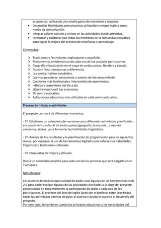 propuestas, utilizando una amplia gama de materiales y recursos.
• Desarrollar Habilidades comunicativas utilizando la lengua inglesa como
medio de comunicación.
• Integrar valores sociales y cívicos en las actividades diarias previstas.
• Involucrar y colaborar con todos los miembros de la comunidad educativa
para lograr la mejora del proceso de enseñanza y aprendizaje.
Contenidos:
Tradiciones y festividades anglosajones y españolas.
Monumentos emblemáticos de cada una de las ciudades participantes.
Geografía y localización en el mapa de ambos países. Bandera y escudo.
Fauna y flora: semejanzas y diferencias.
La comida: hábitos saludables.
Cuentos populares: conociendo a autores de literatura infantil.
Canciones más tradicionales. Intercambio de experiencias.
Hábitos y costumbres del día a día.
¿Qué tiempo hace? Las estaciones.
Mi centro educativo.
Aplicaciones educativas más utilizadas en cada centro educativo.
Proceso de trabajo y actividades
El proyecto constará de diferentes momentos:
- 1º. Establecer un calendario de reuniones para diferentes actividades planificadas;
el conocimiento cultural de ambos países (geografía, la escuela...); usando
canciones, vídeos…para fomentar las habilidades lingüísticas.
- 2º. Análisis de los resultados y la planificación de programación para los siguientes
meses; por ejemplo: el uso de herramientas digitales para reforzar las habilidades
lingüísticas); tradiciones culturales.
- 3º. Propuestas de mejora y difusión.
Habrá un calendario previsto para cada una de las semanas que será cargado en el
TwinSpace.
Metodología:
Los alumnos tendrán la oportunidad de poder usar algunas de las herramientas web
2.0 para poder realizar algunas de las actividades diseñadas a lo largo del proyecto,
garantizando en todo momento la participación de todos y cada uno de los
participantes. El profesor del área de inglés junto con el profesor tutor coordinará
todas las actividades además de guiar al alumno y ayudarle durante el desarrollo del
proyecto.
Por otro lado, teniendo en cuenta los principios educativos y las necesidades del
 