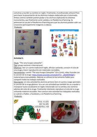 cartulinas y escribir su nombre en inglés. Finalmente, el profesorado utilizará Prezi
para hacer la presentación de los distintos trabajos elaborados por el alumnado.
Ambos centros también podrán grabar a los alumnos explicando los distintos
monumentos, que finalmente serán subidos a la Plataforma eTwinning. Se
potenciará el uso de la Plataforma eTwinning para que los alumnos puedan subir sus
creaciones (principalmente imágenes o vídeos).
Producto:
Actividad 3.
Título: “The very hungry caterpillar”.
Tipo: grupo nacional e internacional.
Objetivos: leer un cuento tradicional inglés, difrutar cantando, conocer el ciclo de
una oruga y hacer reproducirlo con materiales reciclables.
Herramientas: cuento “The very hungry Caterpillar” (Eric Carle), vídeo Youtube con
la canción de la oruga: https://www.youtube.com/watch?v=_-gNaNOWdg8 y
material para manualidades. Además se utilizará la herramienta Padlet para
compartir todos los trabajos realizados.
Descripción: en esta actividad los alumnos primero leen el cuento y luego aprenden
la canción de la oruga glotona. Va a ser una actividad que también les va a ayudar a
incorporar nuevo vocabulario en inglés relacionado con la comida y los números
además del ciclo de la oruga. Finalmente intentarán reproducir el ciclo de la oruga
utilizando material reciclable. Para concluir esta actividad los trabajados realizados
se subirán a Padlet, a Facebook y a la Plataforma eTwinning.
Producto:
 