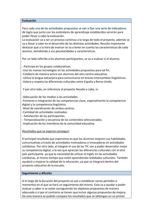 Evaluación
Para cada una de las actividades propuestas se van a fijar una serie de indicadores
de logro que junto con los estándares de aprendizaje establecidos servirán para
poder llevar a cabo la evaluación.
La evaluación va a ser un proceso continuo a lo largo de todo el proyecto, además se
va a llevar a cabo en el desarrollo de las distintas actividades. Resulta importante
destacar que a la hora de evaluar se va a tener en cuenta las características de cada
alumno, atendiendo a sus peculiaridades y características.
Por un lado referida a los alumnos participantes, se va a evaluar si el alumno:
- Participa en los grupos colaborativos.
-Usa las nuevas tecnologías en las actividades propuestas para tal fin.
-Colabora de manera actica con alumnos del otro centro educativo.
-Utiliza la lengua extranjera para comunicarse en breves intercambios lingüísticos.
-Valora y respeta las diferencias culturales entre España y Reino Unido.
Y por otro lado, en referencia al proyecto llevado a cabo, sí:
-Adecuación de los medios a las actividades.
-Fomento e integración de las competencias clave, especialmente la competencia
digital y la competencia lingüística.
-Nivel de coordinación de ambos centros.
-Cantidad de actividades realizadas.
- Satisfacción de los participantes.
- Temporalización y secuencia de los contenidos seleccionados.
-Implicación de los miembros de la comunidad educativa.
Resultados que se esperan conseguir:
El principal resultado que esperamos es que los alumnos mejoren sus habilidades
comunicativas a través de actividades motivadoras e innovadoras en actividades
cotidianas. Por otro lado, al integrar el uso de las TIC van a poder desarrollar mejor
su competencia digital, a la vez que aprecian las diferencias culturales con el otro
país participante. ya que la necesidad de utilizar el Inglés en las actividades
cotidianas, al mismo tiempo que están aprendiendo realidades culturales. También
ayudará a mejorar la calidad de la educación, ya que se integrará dentro del
proyecto educativo de la escuela.
Seguimiento y difusión
A lo largo de la duración del proyecto se van a establecer varios períodos o
momentos en el que se hará un seguimiento del mismo. Esto va a ayudar o poder
evaluar y saber sí se están consiguiendo los objetivos propuestos de manera
adecuada o sí por el contrario se tienen que incluir algunas propuestas de mejora.
De esta manera se podrán compara los resultados que se obtengan en un primer
 