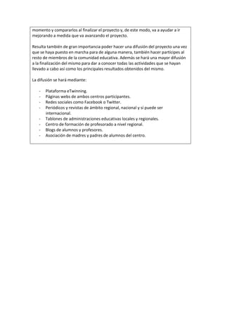 momento y compararlos al finalizar el proyecto y, de este modo, va a ayudar a ir
mejorando a medida que va avanzando el proyecto.
Resulta también de gran importancia poder hacer una difusión del proyecto una vez
que se haya puesto en marcha para de alguna manera, también hacer partícipes al
resto de miembros de la comunidad educativa. Además se hará una mayor difusión
a la finalización del mismo para dar a conocer todas las actividades que se hayan
llevado a cabo así como los principales resultados obtenidos del mismo.
La difusión se hará mediante:
- Plataforma eTwinning.
- Páginas webs de ambos centros participantes.
- Redes sociales como Facebook o Twitter.
- Periódicos y revistas de ámbito regional, nacional y sí puede ser
internacional.
- Tablones de administraciones educativas locales y regionales.
- Centro de formación de profesorado a nivel regional.
- Blogs de alumnos y profesores.
- Asociación de madres y padres de alumnos del centro.
 