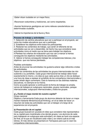 -Saber situar ciudades en un mapa físico.
-Reconocer costumbres y tradiciones, así como respetarlas.
-Asociar fenómenos geológicos así como relieves característicos con
determinadas ciudades.
-Valorar la importancia de la fauna y flora
Proceso de trabajo y actividades
1. Selección de centros educativos que van a participar en el proyecto, así
como los niveles educativos que van a participar.
2. Establecer los objetivos entre todos los participantes.
3. Redactar los contenidos de trabajo, que serán el referente de las
actividades que se van a desarrollar, de hecho hay que considerar esas
actividades como el medio que se tiene para trabajar los objetivos.
4.Plantear los criterios de evaluación que nos van a marcar si hemos
conseguido los objetivos mediante las actividades.
5. Valorar si hemos conseguido trabajar las competencias básicas y los
objetivos que nos hemos planteado.
Posibles actividades:
Antes de enunciar las actividades me gustaría aclarar algo referente a todas
las actividades,
Todos los contenidos de las actividades los grupos internacionales las irán
subiendo a su portafolio. Cada grupo internacional de trabajo debe hacer
exactamente lo mismo, y la idea es que cada quince días un día se dedique
una hora de clase a repasar el portafolio de los compañeros internacionales y
poder añadir algún comentario. Esto lo haremos en las distintas materias
educativas, no siempre en la misma.
Como se puede apreciar a continuación la forma de trabajar es amplia,
vamos de trabajos en subgrupos nacionales, grupos nacionales, parejas
internacionales, subgrupos internacionales y todos los grupos.
a) ¿Tenéis el mapa mental de nuestra capital?
Grupo nacional
Objetivo y herramienta:Cada grupo de alumnos deberán de hacer un mapa
mental mediante Mindomo(visual thinking), en el se debe de hacer un
resumen de todas las actividades que van a trabajar a lo largo de la
experiencia con el proyecto
b) Presentación de mi capital.
Cada grupo buscará en youtube el vídeo que considere más representativo
de su capital para mostrársela a los demás grupos. Los alumnos de cada
país trabajaran en subgrupos esta actividad y en clase se hará una especie
de final, en la que se visualizará cada vídeo y se votará cuál es el más
idóneo. El más idóneo se presentare en Twinspace para que lo vean los
compañeros internacionales.
 