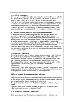 c) La primer impresión...
Una vez que se hayan visto todos los vídeos, los alumnos deben de redactar
una opinión acerca de cada uno de los vídeos, así mismo si alguno ha
realizado algún viaje con su familia a alguna de esas capitales sería
interesante que mostrase a sus compañeros que conoce su país, para eso
se crearía una presentación breve en Prezzy o en Libre Open Office Impress.
Posteriormente se pondría una fecha para crear una videoconferencia a
través de Twinspace y poder mostrar todas las opiniones de todos. Sería
recomendable que para esta actividad se empleasen dos horas al menos.
d) ¿Queréis conocer nuestras tradiciones y costumbres?
La realización de esta actividad sería similar a la anterior, cada grupo
nacional se organizaría en pequeños grupos repartiéndose fechas
significativas de su país y crearía una presentación con imágenes, a ser
posible suyas, sobre sus costumbres y tradiciones. En clase se encargarían
de perfilar la presentación y mostrarla a través de su blog a los demás
compañeros internacionales. Todos deberían hacer una reflexión y valorar las
costumbres de sus compañeros. Aquí propongo que se intercambien
mensajes por correos electrónicos, estableciendo parejas para que se den
sus respectivas opiniones, de lo que más les ha gustado o de lo que más les
ha llamado la atención.
e) Juguemos a investigar...
Según las opiniones que se fuesen recibiendo, propongo un viaje nacional.
Por ejemplo, los alumnos españoles harían un viaje por Madrid y ellos
mismos se harían fotos y vídeos en los lugares más representativos, para
que los a sus compañeros internacionales les resultase más atractivo.
Con esta actividad intentaré que cada vez se sientan más atraídos por las
capitales de sus compañeros, por sus costumbres, tradiciones,
monumentos...
Estos vídeos y fotos deben de compartirlos entre todos. Y comentar en foros
la opinión, tanto de como les ha ido a unos la visita a la capital como lo que
les ha parecido al resto la experiencia de sus compañeros.
f) Sino te gusta el tiempo espera cinco minutos
Me gustaría que los alumnos nacionales investigasen sobre la meteorología
de sus compañeros y les hicieran un resumen de su investigación, para que
sus compañeros les dijeran si están en lo cierto o no.
Por ejemplo que los alumnos de Bruselas investigasen sobre el tiempo en
Madrid.
Y se cambiasen la información para ver si ha sido correcta la actividad.
¿Qué mejor que hacerlo a través de un foro?
g) Te gustan los animales y las plantas...
Cada grupo buscaría en la web imágenes de animales y plantas, más
 