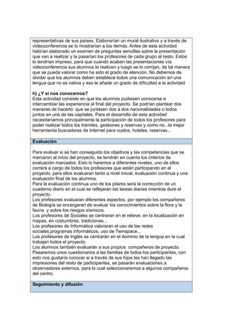 representativas de sus países. Elaborarían un mural ilustrativo y a través de
videoconferencia se lo mostrarían a los demás. Antes de esta actividad
habrían elaborado un examen de preguntas sencillas sobre la presentación
que van a realizar y la pasarían los profesores de cada grupo al resto. Estos
lo tendrían impreso, para que cuando acaben las presentaciones vía
videoconferencia sus alumnos la realicen y luego se lo corrijan, de tal manera
que se pueda valorar como ha sido el grado de atención. No debemos de
olvidar que los alumnos deben establece todos una comunicación en una
lengua que no es nativa y eso le añade un grado de dificultad a la actividad
h) ¿Y si nos conocemos?
Esta actividad consiste en que los alumnos pudiesen conocerse e
intercambiar las experiencia al final del proyecto. Se podrían plantear dos
maneras de hacerlo: que se juntasen dos a dos nacionalidades o todos
juntos en una de las capitales. Para el desarrollo de esta actividad
necesitaríamos principalmente la participación de todos los profesores para
poder realizar todos los trámites, gestiones y reservas y como no...la mejor
herramienta buscadores de Internet para vuelos, hoteles, reservas...
Evaluación
Para evaluar si se han conseguido los objetivos y las competencias que se
marcaron al inicio del proyecto, se tendrán en cuenta los criterios de
evaluación marcados. Esto lo haremos a diferentes niveles, uno de ellos
correrá a cargo de todos los profesores que están participando en el
proyecto, para ellos evaluaran tanto a nivel inicial, evaluación continua y una
evaluación final de los alumnos.
Para la evaluación continua uno de los pilares será la corrección de un
cuaderno diario en el cual se reflejarán las tareas diarias mientras dure el
proyecto.
Los profesores evaluaran diferentes aspectos, por ejemplo los compañeros
de Biología se encargaran de evaluar los conocimientos sobre la flora y la
fauna y sobre los riesgos sísmicos.
Los profesores de Sociales se centraran en el relieve, en la localización en
mapas, en costumbres, tradiciones...
Los profesores de Informática valoraran el uso de las redes
sociales,programas informáticos, uso de Twinspace...
Los profesores de Inglés se centrarán en el dominio de la lengua en la cual
trabajan todos el proyecto.
Los alumnos también evaluarán a sus propios compañeros de proyecto.
Pasaremos unos cuestionarios a las familias de todos los participantes, con
esto nos gustaría conocer si a través de sus hijos les han llegado las
impresiones del resto de participantes, se pasarán evaluaciones a
observadores externos, para lo cual seleccionaremos a algunos compañeros
del centro.
Seguimiento y difusión
 