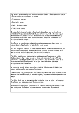 Se llevará a cabo a distintos niveles, destacando los más importantes como:
-Conferencias, encuentros o jornadas.
-Artículos,en prensa.
-Televisión, radio.
-Web y redes sociales.
-En el propio centro
Desde el principio se hará en el portafolio de cada grupo nacional, una
entrada en la que se detallen objetivos, contenidos, metodología a seguir,
temporalización, secuenciación de actividades, competencias básicas y
criterios de evaluación. Esto por lo tanto será accesible para todos los
componentes del proyecto.
Conforme se trabajen las actividades, cada subgrupo de alumnos lo irá
colgando en el portafolio, se rotarán los encargados.
Se irán colgando carteles en todo el centro de las diferentes actividades, se
irán haciendo reuniones periódicas con las familias para informarles de la
evolución de la actividad en la que participan sus hijos.
También los alumnos les explicarán a otros compañeros que no están
trabajando en el proyecto lo que en él se está trabajando, con el fin de
animarlos a participar en futuras convocatorias. Se les hablará tanto de lo
que ellos están haciendo como de lo que están haciendo los otros
compañeros internacionales.
A través de la web del centro de informará de diferentes actividades que
están realizando los alumnos del proyecto.
Al finalizar el proyecto se hará una visita al Ayuntamiento para informar como
hemos sido embajadores de nuestra capital y poder darle una mayor difusión
local.
También decir que se aprovechará el periódico local, la radio y la televisión
local para que todos conozcan la experiencia.
Para acabar el proyecto grabaremos un vídeo que se colgará en You Tube,
en Twinspace...donde los propios alumnos hablen de la experiencia.
 
