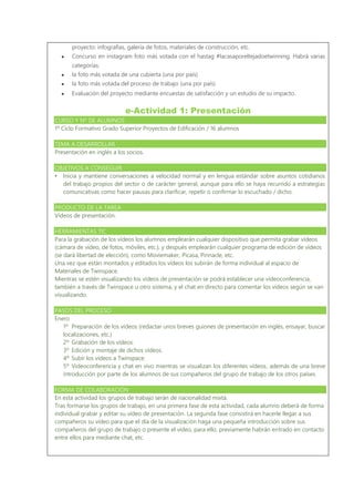 proyecto: infografías, galería de fotos, materiales de construcción, etc.
● Concurso en instagram foto más votada con el hastag #lacasaporeltejadoetwinning. Habrá varias
categorías:
● la foto más votada de una cubierta (una por país)
● la foto más votada del proceso de trabajo (una por país)
● Evaluación del proyecto mediante encuestas de satisfacción y un estudio de su impacto.
e-Actividad 1: Presentación
CURSO Y Nº DE ALUMNOS
1º Ciclo Formativo Grado Superior Proyectos de Edificación / 16 alumnos
TEMA A DESARROLLAR
Presentación en inglés a los socios.
OBJETIVOS A CONSEGUIR
• Inicia y mantiene conversaciones a velocidad normal y en lengua estándar sobre asuntos cotidianos
del trabajo propios del sector o de carácter general, aunque para ello se haya recurrido a estrategias
comunicativas como hacer pausas para clarificar, repetir o confirmar lo escuchado / dicho.
PRODUCTO DE LA TAREA
Vídeos de presentación.
HERRAMIENTAS TIC
Para la grabación de los vídeos los alumnos emplearán cualquier dispositivo que permita grabar vídeos
(cámara de vídeo, de fotos, móviles, etc.), y después emplearán cualquier programa de edición de vídeos
(se dará libertad de elección), como Moviemaker, Picasa, Pinnacle, etc.
Una vez que están montados y editados los vídeos los subirán de forma individual al espacio de
Materiales de Twinspace.
Mientras se estén visualizando los vídeos de presentación se podrá establecer una vídeoconferencia,
también a través de Twinspace u otro sistema, y el chat en directo para comentar los vídeos según se van
visualizando.
PASOS DEL PROCESO
Enero
1º Preparación de los vídeos (redactar unos breves guiones de presentación en inglés, ensayar, buscar
localizaciones, etc.)
2º Grabación de los vídeos.
3º Edición y montaje de dichos vídeos.
4º Subir los vídeos a Twinspace.
5º Videoconferencia y chat en vivo mientras se visualizan los diferentes vídeos, además de una breve
introducción por parte de los alumnos de sus compañeros del grupo de trabajo de los otros países.
FORMA DE COLABORACIÓN
En esta actividad los grupos de trabajo serán de nacionalidad mixta.
Tras formarse los grupos de trabajo, en una primera fase de esta actividad, cada alumno deberá de forma
individual grabar y editar su vídeo de presentación. La segunda fase consistirá en hacerle llegar a sus
compañeros su vídeo para que el día de la visualización haga una pequeña introducción sobre sus
compañeros del grupo de trabajo o presente el vídeo, para ello, previamente habrán entrado en contacto
entre ellos para mediante chat, etc.
 
