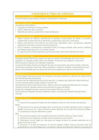 e-Actividad 2: Tipos de cubiertas
CURSO Y Nº DE ALUMNOS
1º Ciclo Formativo Grado Superior Proyectos de Edificación / 16 alumnos
TEMA A DESARROLLAR
Las cubiertas de los edificios:
• Tipologías de cubiertas inclinadas y planas.
• Partes y elementos de las cubiertas.
• Materiales de cubrición, asilamiento e impermeabilización.
OBJETIVOS A CONSEGUIR
• Define cubiertas de edificios, identificando la tipología, condicionantes de diseño y normativa,
estableciendo la disposición de sus elementos y proponiendo soluciones constructivas.
• Realiza presentaciones de proyectos de construcción, obteniendo vistas y perspectivas utilizando
aplicaciones informáticas y técnicas de fotocomposición.
• Inicia y mantiene conversaciones a velocidad normal y en lengua estándar sobre asuntos cotidianos
del trabajo propios del sector o de carácter general.
• Es capaz de escribir textos coherentes y bien estructurados sobre temas habituales del sector.
PRODUCTO DE LA TAREA
Infografías tamaño DIN-A1 que muestren los tipos de cubiertas más habituales de su país o zona
geográfica. La infografía también debe incluir detalles constructivos que “desglosen” las partes o
elementos de las cubiertas y los materiales empleados.
Los grupos de trabajo crearán una infografía de cada uno de los países, que serán enviadas a todos los
centros para que puedan imprimirlas. Dichas infografías o carteles se montarán sobre paneles de cartón-
pluma y serán utilizadas para una exposición final que se organizará en cada uno de los centros.
HERRAMIENTAS TIC
En primer lugar el Diario de proyecto de Twinspace, en el que los profesores y alumnos irán registrando el
día a día del desarrollo del proyecto.
Twinspace para las videoconferencias entre los alumnos, o cualquier otro sistema de videoconferencias
como por ejemplo Skype, Google Hangouts, Facetime, etc.
Intercambio de archivos (documentos, fotos, vídeos) a través de la página de Materiales de Twinspace.
También el Chat de Twinspace para las discusiones de los grupos de trabajo.
Google doc y Google drive para creación de documentos de forma conjunta.
Para creación de infografías: Genial.ly, Piktochart, Easel.ly, o Visual.ly, pero también Autocad, Revit o
Archicad.
PASOS DEL PROCESO
Enero
1º Creación de los grupos de trabajo de nacionalidades mixtas, con dos miembros de cada país.
Marzo
2º Discusión entre los grupos de trabajo sobre contenido de sus paneles (apartados, textos, imágenes,
detalles constructivos, etc) , sobre el formato o diseño del panel, así como las herramientas de trabajo.
3º Las parejas de cada país elaborarán su panel.
Abril
4º Intercambio de paneles y de un pequeño documento de texto explicativo sobre el panel.
5º Impresión de las infografías y montaje sobre los paneles de cartón-pluma.
6º Presentación oral en inglés por cada grupo de trabajo de todos los paneles elaborados por el
grupo al resto de su clase.
7º Evaluación. En la fase de evaluación, los alumnos deberán rellenar diversas encuestas, tanto de
autoevaluación, como del trabajo de sus compañeros. Además el profesorado realizará una evaluación
 
