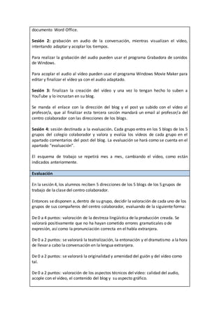documento Word Office.
Sesión 2: grabación en audio de la conversación, mientras visualizan el vídeo,
intentando adaptar y acoplar los tiempos.
Para realizar la grabación del audio pueden usar el programa Grabadora de sonidos
de Windows.
Para acoplar el audio al vídeo pueden usar el programa Windows Movie Maker para
editar y finalizar el vídeo ya con el audio adaptado.
Sesión 3: finalizan la creación del vídeo y una vez lo tengan hecho lo suben a
YouTube y lo incrustan en su blog.
Se manda el enlace con la dirección del blog y el post ya subido con el vídeo al
profesor/a, que al finalizar esta tercera sesión mandará un email al profesor/a del
centro colaborador con las direcciones de los blogs.
Sesión 4: sesión destinada a la evaluación. Cada grupo entra en los 5 blogs de los 5
grupos del colegio colaborador y valora y evalúa los vídeos de cada grupo en el
apartado comentarios del post del blog. La evaluación se hará como se cuenta en el
apartado “evaluación”.
El esquema de trabajo se repetirá mes a mes, cambiando el vídeo, como están
indicados anteriormente.
Evaluación
En la sesión 4, los alumnos reciben 5 direcciones de los 5 blogs de los 5 grupos de
trabajo de la clase del centro colaborador.
Entonces se disponen a, dentro de su grupo, decidir la valoración de cada uno de los
grupos de sus compañeros del centro colaborador, evaluando de la siguiente forma:
De 0 a 4 puntos: valoración de la destreza lingüística de la producción creada. Se
valorará positivamente que no ha hayan cometido errores gramaticales o de
expresión, así como la pronunciación correcta en el habla extranjera.
De 0 a 2 puntos: se valorará la teatralización, la entonación y el dramatismo a la hora
de llevar a cabo la conversación en la lengua extranjera.
De 0 a 2 puntos: se valorará la originalidad y amenidad del guión y del vídeo como
tal.
De 0 a 2 puntos: valoración de los aspectos técnicos del vídeo: calidad del audio,
acople con el vídeo, el contenido del blog y su aspecto gráfico.
 