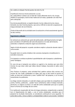 Así, saldrá un cómputo final de puntos de entre 0 y 10.
El profesor/a hará esa misma valoración a su vez.
Así, cada profesor contará con un total de 5 notas diferentes de 0 a 10, a la que
añadirá la suya propia y hará la nota media de las 6 notas, quedando una nota final
para cada grupo.
Ese mismo procedimiento se repetirá durante los tres vídeos de los tres meses,
teniendo una nota final de proyecto, que será un 20% de la nota de la asignatura de
lengua extranjera de ese trimestre.
(Tanto el desarrollo de la actividad como la evaluación se haría exactamente igual en
los dos centros).
Seguimiento y difusión
Se realizará una valoración por parte del profesorado y del Departamento de Inglés
para considerar el % definitivo del valor del proyecto en la nota del trimestre,
valorando si ampliarlo o reducirlo según sea conveniente.
Según el éxito del proyecto se puede considerar ampliar su duración durante todo el
curso escolar.
Se puede tener en cuenta el dedicar más sesiones al proyecto si el profesor/a lo
considera necesario.
Si el proyecto es exitoso se plantea la posibilidad de subir el proyecto a plataformas
como TwinSpace.
En caso de que el proyecto sea exitoso se sugerirá a los alumnos que sean ellos
mismos los que elijan sobre qué vídeos desean trabajar, buscando en webs como
YouTube.
Para finalizar el proyecto, como actividad final, podrían realizar ellos mismos una
escena de cine mudo, grabándose en vídeo, para que el otro centro le pusiera el
audio, ya fuera de la evaluación y como “colofón final” del proyecto, si así lo creen
convenientes los profesores.
Los blogs estarán enlazados a la web del colegio, para que todos los compañeros del
centro, familias, profesores… puedan hacer comentarios sobre el trabajo realizado.
Asimismo, se colgará un enlace a la web del centro colaborador para que se pueda
hacer lo mismo con los blogs de ese centro.
Si el profesor/a responsable del área de lengua extranjera, compartiendo su opinión
con el Departamento de Inglés, y con el centro colaborador, considera que el
proyecto ha resultado interesante, se consideraría continuarlo el curso siguiente. Y
como decía antes, incluso ampliar su temporalidad a todo el curso escolar. También
 