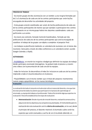 PROCESO DE TRABAJO
- Se crearán grupos de diez alumnos/as con un nombre y una insignia formados por
de 2 a 5 alumnos/as de cada uno de los centros participantes que serán los/las
encargados de desarrollar las actividades del proyecto.
- Estos grupos estarán coordinados por uno/a de los/las profesores/as de cada uno
de los centros participantes de manera que por ejemplo si participaran tres centros
en el proyecto en un mismo grupo habría tres docentes coordinadores cada uno
perficiente a un centro.
- Se creará una comisión, llamada Comisión Coordinadora, formada por dos
profesores/as de cada uno de los centros participantes que será la encargada de
coordinar el trabajo de los grupos con objeto a completar el proyecto final.
- Los trabajos se planificarán mediante un calendario de reuniones con al menos dos
reuniones mensuales a través de vídeo conferencia y un calendario común usando
Google Calendar, o Dipify.
ACTIVIDADES
- Pin[IN]Movie: se crearán las insignias o badget que definirán los equipos de trabajo
donde participara alumnado heterogéneo. Se grabará todo el proceso y crearán
unos vídeos con la presentación de cada uno de los equipos.
- Index for Inclusion: Se desarrollara el index for inclusion en cada uno de los centros
impliando a todo el claustro educativo en el proceso.
- Play[all]Mobile: con el mismo nombre que el título del proyecto inventaremos
nuevos juegos apoyańdonos en las nuevas tecnologías.
Evaluación
La evaluaciónde todoel conjuntonohade estar sóloenmanosdel docente,sinoque han
de estar presente todoslosactoresque participanenel procesode aprendizaje:el
alumnado,suequipode trabajoyel profesorado.Todosellostendránalgoque aportarala
evaluación.Paraelloestablecemostrestiposde evaluación:
 Heteroevaluación:Desde el puntode vistadel docente,evaluarálaconsecucióny
adquisiciónde losobjetivosylascompetenciasplanteadas. El instrumento para la
realización de esta evaluación será la rúbrica de evaluación, en la cual, desde
el principio del proceso, el docente mostrará al alumnado cuáles serán los
aspectos que serán evaluados y cual ha de ser el resultado obtenido en
 