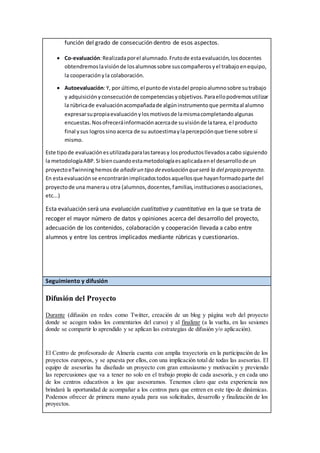 función del grado de consecución dentro de esos aspectos.
 Co-evaluación:Realizadaporel alumnado.Frutode estaevaluación,losdocentes
obtendremoslavisiónde losalumnossobre suscompañerosyel trabajoenequipo,
la cooperaciónyla colaboración.
 Autoevaluación:Y, por último,el puntode vistadel propioalumnosobre sutrabajo
y adquisiciónyconsecuciónde competenciasyobjetivos.Paraellopodremosutilizar
la rúbricade evaluaciónacompañadade algúninstrumentoque permitaal alumno
expresarsupropiaevaluaciónylosmotivosde lamismacompletandoalgunas
encuestas.Nosofreceráinformaciónacercade suvisiónde latarea, el producto
final ysus logrossinoacerca de su autoestimaylapercepciónque tiene sobre sí
mismo.
Este tipode evaluaciónesutilizadaparalastareasy losproductosllevadosacabo siguiendo
la metodologíaABP.Si biencuandoestametodologíaesaplicadaenel desarrollode un
proyectoeTwinninghemosde añadirun tipo deevaluación queserá la del propio proyecto.
En estaevaluaciónse encontraránimplicadostodosaquellosque hayanformadoparte del
proyectode una manerau otra (alumnos,docentes,familias,institucionesoasociaciones,
etc...)
Esta evaluación será una evaluación cualitativa y cuantitativa en la que se trata de
recoger el mayor número de datos y opiniones acerca del desarrollo del proyecto,
adecuación de los contenidos, colaboración y cooperación llevada a cabo entre
alumnos y entre los centros implicados mediante rúbricas y cuestionarios.
Seguimiento y difusión
Difusión del Proyecto
Durante (difusión en redes como Twitter, creación de un blog y página web del proyecto
donde se acogen todos los comentarios del curso) y al finalizar (a la vuelta, en las sesiones
donde se compartir lo aprendido y se aplican las estrategias de difusión y/o aplicación).
El Centro de profesorado de Almería cuenta con amplia trayectoria en la participación de los
proyectos europeos, y se apuesta por ellos, con una implicación total de todas las asesorías. El
equipo de asesorías ha diseñado un proyecto con gran entusiasmo y motivación y previendo
las repercusiones que va a tener no solo en el trabajo propio de cada asesoría, y en cada uno
de los centros educativos a los que asesoramos. Tenemos claro que esta experiencia nos
brindará la oportunidad de acompañar a los centros para que entren en este tipo de dinámicas.
Podemos ofrecer de primera mano ayuda para sus solicitudes, desarrollo y finalización de los
proyectos.
 