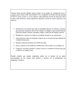 Además hemos previsto difundir nuestro trabajo en los medios de comunicación local y
regional como CANAL SUR TELEVISIÓN TVA, ALMERÍA EN HORA SUR de la Radio
de RTVA, prensa escrita: La voz de Almería e Ideal, diferentes revistas de educación, redes
sociales como facebook y twitter, plataformas educativas, web de los centros educativos y un
largo etc.
1. Realizaremos una jornada para toda la comunidad educativa de Almería y provincia
para presentar el proyecto del CEP de Almería. Irá dirigido a todo el profesorado de
Educación Infantil, Primaria, Secundaria, adultos y educación de Régimen especial.
2. Difundiremos el proyecto en todas las actividades formativas que organicemos.
3. Aprovecharemos todos los momentos y lugares que se nos presenten para difundir los
resultados del proyecto.
4. Quedará constancia del mismo en la WEB del centro.
5. Notas y espacios en los medios de comunicación, redes sociales, en e-twinning, etc.
6. Congresos, encuentros, jornadas y cuantos recursos se consideren de interés para que
su difusión sea amplia y clara.
Resulta evidente que nuestra experiencia puede ser el germen de un mejor
asesoramiento de los centros para motivar y asesorar en su participación en
programas europeos.
 