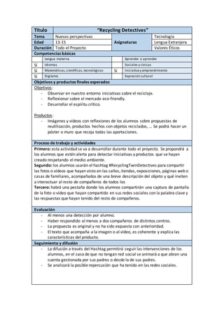 Título “Recycling Detectives”
Tema Nuevas perspectivas Tecnología
Edad 13-15 Asignaturas Lengua Extranjera
Duración Todo el Proyecto Valores Éticos
Competencias básicas
Lengua materna Aprender a aprender
Sí Idiomas Sociales y cívicas
Sí Matemáticas,científicas,tecnológicas Sí Iniciativay emprendimiento
Sí Digitales Expresión cultural
Objetivos y productos finales esperados
Objetivos:
- Observar en nuestro entorno iniciativas sobre el reciclaje.
- Reflexionar sobre el mercado eco-friendly.
- Desarrollar el espíritu crítico.
Productos:
- Imágenes y vídeos con reflexiones de los alumnos sobre propuestas de
reutilización, productos hechos con objetos reciclados, … Se podrá hacer un
póster o muro que recoja todas las aportaciones.
Proceso de trabajo y actividades
Primero: esta actividad se va a desarrollar durante todo el proyecto. Se propondrá a
los alumnos que estén alerta para detectar iniciativas y productos que se hayan
creado respetando el medio ambiente.
Segundo: los alumnos usarán el hashtag #RecyclingTwinDetectives para compartir
las fotos o vídeos que hayan visto en las calles, tiendas, exposiciones, páginas web o
casas de familiares, acompañados de una breve descripción del objeto y qué inviten
a interactuar al resto de compañeros de todos los
Tercero: habrá una pestaña donde los alumnos compartirán una captura de pantalla
de la foto o vídeo que hayan compartido en sus redes sociales con la palabra clave y
las respuestas que hayan tenido del resto de compañeros.
Evaluación
- Al menos una detección por alumno.
- Haber respondido al menos a dos compañeros de distintos centros.
- La propuesta es original y no ha sido expuesta con anterioridad.
- El texto que acompaña a la imagen o al vídeo, es coherente y explica las
características del producto.
Seguimiento y difusión
- La difusión a través del Hashtag permitirá seguir las intervenciones de los
alumnos, en el caso de que no tengan red social se animará a que abran una
cuenta gestionada por sus padres o desde la de sus padres.
- Se analizará la posible repercusión que ha tenido en las redes sociales.
 