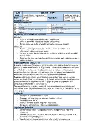 Título “Use and Throw”
Tema Obsolescencia programada Biología y Geología
Edad 2º ESO Asignaturas Valores Éticos
Duración Un mes Lengua Extranjera
Competencias básicas
Sí Lengua materna Aprender a aprender
Sí Idiomas Sí Sociales y cívicas
Sí Matemáticas,científicas,tecnológicas Sí Iniciativay emprendimiento
Sí Digitales Expresión cultural
Objetivos y productos finales esperados
Objetivos:
- Conocer el concepto de obsolescencia programada.
- Crear un producto a través del trabajo colaborativo.
- Tomar conciencia de los productosfabricados con poca vida útil.
Productos:
- Realizan una infografía con una aplicación como Piktochart con la
información más relevante del vídeo.
- Diseñan un juego de preguntas incrustadas en el vídeo con la aplicación de
Quizrevolution.
- Reportaje de fotos que muestren acciones humanas poco respetuosas con el
medio ambiente.
Proceso de trabajo y actividades
Primero: visualizar con los alumnos en su totalidad o un fragmento del documental
propuesto sobre la obsolescencia programada. Que resuman el contenido del vídeo
en un Padlet y lo cuelguen en TwinSpace. Se explica cuál va a ser la actividad
paralela en las redes sociales, en la que tienen que ver objetos que hayan sido
fabricados para que tengan poca vida útil y qué opciones proponen.
Segundo: acordar un horario entre los diferentes centros para que los alumnos
editen una infografía al mismo tiempo, se designará un coordinador en cada equipo
para que comunique las propuestas de su grupo. El profesor propondrá unas
preguntas para fomentar la comunicación.
Tercero: cada centro estará encargado de insertar varias preguntas dentro del
documental en un fragmento determinado. Una vez finalizado se compartirá con los
otros grupos.
Evaluación
- Se expresan correctamente en inglés.
- Proponen e interactúan con alumnos de otros centros.
- Uso correcto de las TIC.
- Insertan al menos cuatro preguntas en el vídeo.
- Comparten al menos una foto en las redes sociales.
Seguimiento y difusión
- Utilizan el espacio de TwinSpace para conversar por chat o programar
reuniones.
- Usan el Hashtag para compartir artículos, noticias u opiniones sobre este
tema #eTwinningREUSEgroup.
- Usan Instagram para compartir fotos relacionados con este tema.
 