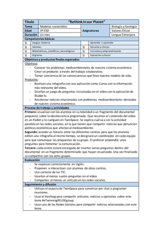Título “Rethink inour Planet”
Tema Modelos sostenibles Biología y Geología
Edad 3º ESO Asignaturas Valores Éticos
Duración Un mes Lengua Extranjera
Competencias básicas
Sí Lengua materna Aprender a aprender
Sí Idiomas Sí Sociales y cívicas
Sí Matemáticas,científicas,tecnológicas Sí Iniciativay emprendimiento
Sí Digitales Sí Expresión cultural
Objetivos y productos finales esperados
Objetivos:
- Conocer los problemas medioambientales de nuestro sistema económico.
- Crear un producto a través del trabajo colaborativo.
- Tomar conciencia de las consecuencias que lleva nuestro modelo de vida.
Productos:
- Realizan una infografía con una aplicación como Canva con la información
más relevante del vídeo.
- Diseñan un juego de preguntas incrustadas en el vídeo con la aplicación de
Blubbr.tv.
- Recolectar noticias relacionadas con problemas medioambientales derivados
de nuestro sistema económico.
Proceso de trabajo y actividades
Primero: visualizar con los alumnos en su totalidad o un fragmento del documental
propuesto sobre la obsolescencia programada. Que resuman el contenido del vídeo
en un Padlet y lo cuelguen en TwinSpace. Se explica cuál va a ser la actividad
paralela en las redes sociales, en la que tienen que compartir noticias que denuncien
políticas económicas que afectan al medioambiente.
Segundo: acordar un horario entre los diferentes centros para que los alumnos
editen una infografía al mismo tiempo, se designará un coordinador en cada equipo
para que comunique las propuestas de su grupo. El profesor propondrá unas
preguntas para fomentar la comunicación.
Tercero: cada centro estará encargado de insertar varias preguntas dentro del
documental en un fragmento determinado que hayan visualizado. Una vez finalizado
se compartirá con los otros grupos.
Evaluación
- Se expresan correctamente en inglés.
- Proponen e interactúan con alumnos de otros centros.
- Uso correcto de las TIC.
- Insertan al menos cuatro preguntas en el vídeo.
- Comparten al menos un artículo en las redes sociales.
Seguimiento y difusión
- Utilizan el espacio de TwinSpace para conversar por chat o programar
reuniones.
- Usan el Hashtag para compartir artículos, noticias u opiniones sobre este
tema #eTwinningREUSEgroup.
- Usan una de las Redes Sociales para compartir noticias relacionadas con este
tema.
 