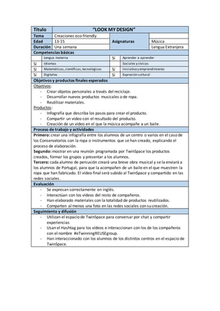 Título “LOOK MY DESIGN”
Tema Creaciones eco-friendly
Edad 13-15 Asignaturas Música
Duración Una semana Lengua Extranjera
Competencias básicas
Lengua materna Sí Aprender a aprender
Sí Idiomas Sociales y cívicas
Sí Matemáticas,científicas,tecnológicas Sí Iniciativay emprendimiento
Sí Digitales Sí Expresión cultural
Objetivos y productos finales esperados
Objetivos:
- Crear objetos personales a través del reciclaje.
- Desarrollar nuevos productos musicales o de ropa.
- Reutilizar materiales.
Productos:
- Infografía que describa los pasos para crear el producto.
- Compartir un video con el resultado del producto.
- Creación de un vídeo en el que la música acompañe a un baile.
Proceso de trabajo y actividades
Primero: crear una infografía entre los alumnos de un centro o varios en el caso de
los Conservatorios con la ropa o instrumentos que se han creado, explicando el
proceso de elaboración.
Segundo: mostrar en una reunión programada por TwinSpace los productos
creados, formar los grupos y presentar a los alumnos.
Tercero: cada alumno de percusión creará una breve obra musical y se la enviará a
los alumnos de Portugal, para que la acompañen de un baile en el que muestren la
ropa que han fabricado. El vídeo final será subido al TwinSpace y compartido en las
redes sociales.
Evaluación
- Se expresan correctamente en inglés.
- Interactúan con los vídeos del resto de compañeros.
- Han elaborado materiales con la totalidad de productos reutilizados.
- Comparten al menos una foto en las redes sociales con su creación.
Seguimiento y difusión
- Utilizan el espacio de TwinSpace para conversar por chat y compartir
experiencias
- Usan el Hashtag para los vídeos e interaccionan con los de los compañeros
con el nombre #eTwinningREUSEgroup.
- Han interaccionado con los alumnos de los distintos centros en el espacio de
TwinSpace.
 