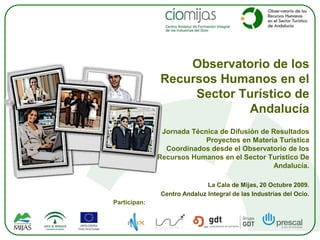 Observatorio de los Recursos Humanos en el Sector Turístico de Andalucía Jornada Técnica de Difusión de Resultados  Proyectos en Materia Turística  Coordinados desde el Observatorio de los Recursos Humanos en el Sector Turístico De Andalucía. La Cala de Mijas, 20 Octubre 2009. Centro Andaluz Integral de las Industrias del Ocio. Participan: 