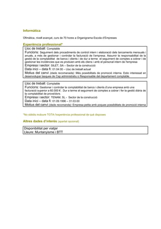 Informàtica

Ofimàtica, nivell avançat, curs de 70 hores a Organigrama Escola d’Empreses

Experiència professional*
 Lloc de treball: Comptable
 Funcions: Seguiment dels procediments de control intern i elaboració dels tancaments mensuals i
 anuals, a més de gestionar i controlar la facturació de l’empresa. Assumir la responsabilitat de la
 gestió de la comptabilitat de bancs i clients i de dur a terme el seguiment de comptes a cobrar i de
 gestionar les incidències que es produien amb els cliens i amb el personal intern de l'empresa
 Empresa i sector: SILET, SA – Sector de la construcció
 Data inici – data fi: 01.04.00 – Lloc de treball actual
 Motius del canvi (dada recomanada): Més possibilitats de promoció interna. Estic interessat en
 desenvolupar tasques de Cap administratiu o Responsable del departament comptable.

 Lloc de treball: Comptable
 Funcions: Gestionar i controlar la comptabilitat de bancs i clients d’una empresa amb una
 facturació superior a 60.000 € . Dur a terme el seguiment de comptes a cobrar i fer la gestió diària de
 la comptabilitat de proveïdors.
 Empresa i sector: TENAM, SL - Sector de la construcció
 Data inici – data fi: 01.09.1996 – 31.03.00
 Motius del canvi (dada recomanda): Empresa petita amb poques possibilitats de promoció interna


*No oblidis incloure TOTA l’experiència professional de què disposes

Altres dades d’interès (apartat opcional)

Disponibilitat per viatjar
Lleure: Muntanyisme i BTT
 