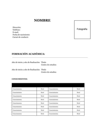  
 
NOMBRE
Dirección:
Teléfono:
E-mail:
Fecha de nacimiento:
Carnet de conducir:
 
 
FORMACIÓN ACADÉMICA:
  
Año de inicio y año de finalización: Título
Centro de estudios
Año de inicio y año de finalización: Título
Centro de estudios
 
CONOCIMIENTOS:
Conocimiento  Nivel  Conocimiento  Nivel 
Conocimientos Nivel Conocimientos Nivel
Conocimientos Nivel Conocimientos Nivel
Conocimientos Nivel Conocimientos Nivel
Conocimientos Nivel Conocimientos Nivel
Conocimientos Nivel Conocimientos Nivel
Conocimientos Nivel Conocimientos Nivel
Conocimientos Nivel Conocimientos Nivel
Conocimientos Nivel Conocimientos Nivel
 