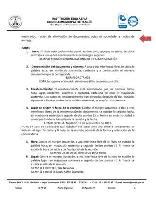 INSTITUCIÓN EDUCATIVA
                                       CONCEJOMUNICIPAL DE ITAGÜÍ
                                         “Ser Mejores un Compromiso de Todos”




            inventarios, - actas de eliminación de documentos, actas de sociedades y actas de
                                                                                                                                          2
            entrega.

            PARTE
               1. Título: El título está conformado por el nombre del grupo que se reúne. Se ubica
                  centrado a una o dos interlíneas libres del margen superior.
                        EJEMPLO REUNIÓN ORDINARIA CONSEJO DE ADMINISTRACIÓN

                 2. Denominación del documento y número: A una o dos interlíneas libres se ubica la
                    palabra acta, en mayúscula sostenida, centrada y a continuación el número
                    consecutivo que le corresponda.
                                               EJEMPLO ACTA 001
                          NOTA Se suprime el símbolo de número (#) o la abreviatura (No.)

                 3. Encabezamiento: El encabezamiento está conformado por las palabras fecha,
                    hora, lugar, asistentes, ausentes e invitados, cada una de ellas en mayúscula
                    sostenida. Los datos del encabezamiento van alineados después de dos espacios
                    siguientes a los dos puntos de la palabra asistentes, en mayúscula sostenida.

                4. Lugar de origen y fecha de la reunión: Contra el margen izquierdo, a dos o tres
                   interlíneas libres de la denominación del documento, se escribe la palabra fecha,
                   en mayúscula sostenida y seguida de dos puntos (:). Al frente se anota la ciudad o
                   municipio donde se ha realizado la reunión y la fecha.
                                EJEMPLO FECHA: Medellín, 15 de septiembre de 2012.
            NOTA En caso de sociedades que registran sus actas ante una entidad competente, se
            indican: el lugar, la fecha y la hora de la reunión, además de la forma y antelación de la
            convocatoria
            .
                5. Hora: Contra el margen izquierdo, a una interlínea libre de la fecha se escribe la
                   palabra hora, en mayúscula sostenida y seguida de dos puntos (:). Al frente se
                   escribe la hora de inicio y de finalización de la reunión.
                                    EJEMPLO De las 09:00 horas a las 16:00 horas
                6. Lugar: Contra el margen izquierdo, a una interlínea libre de la hora se escribe la
                   palabra lugar, en mayúscula sostenida y seguida de dos puntos (:). Al frente se
                   escribe el sitio de la reunión.
                   EJEMPLO 1 ICONTEC, Sala Nevados
                   EJEMPLO 2 Hotel El Barón, Salón Diamante


Carrera 64 Nº 25 – 01 Bariloche – Itagüì (Antioquia) P.B.X 279 16 47 - 279 79 11 - 279 01 02 - 309 32 45    E_mail: iecomi@mired.gov.co

      Código                FO-FT-05            Fecha Vigencia          24-Agosto-11              Versión                    2
 