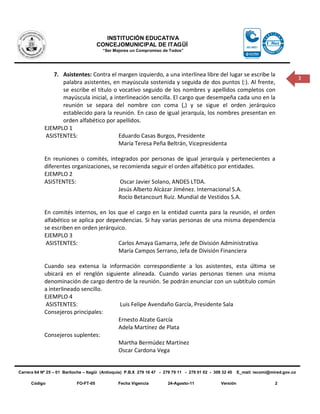 INSTITUCIÓN EDUCATIVA
                                       CONCEJOMUNICIPAL DE ITAGÜÍ
                                         “Ser Mejores un Compromiso de Todos”




               7. Asistentes: Contra el margen izquierdo, a una interlínea libre del lugar se escribe la
                                                                                                                                          3
                  palabra asistentes, en mayúscula sostenida y seguida de dos puntos (:). Al frente,
                  se escribe el título o vocativo seguido de los nombres y apellidos completos con
                  mayúscula inicial, a interlineación sencilla. El cargo que desempeña cada uno en la
                  reunión se separa del nombre con coma (,) y se sigue el orden jerárquico
                  establecido para la reunión. En caso de igual jerarquía, los nombres presentan en
                  orden alfabético por apellidos.
            EJEMPLO 1
            ASISTENTES:                  Eduardo Casas Burgos, Presidente
                                         María Teresa Peña Beltrán, Vicepresidenta

            En reuniones o comités, integrados por personas de igual jerarquía y pertenecientes a
            diferentes organizaciones, se recomienda seguir el orden alfabético por entidades.
            EJEMPLO 2
            ASISTENTES:                   Oscar Javier Solano, ANDES LTDA.
                                         Jesús Alberto Alcázar Jiménez. Internacional S.A.
                                         Rocío Betancourt Ruiz. Mundial de Vestidos S.A.

            En comités internos, en los que el cargo en la entidad cuenta para la reunión, el orden
            alfabético se aplica por dependencias. Si hay varias personas de una misma dependencia
            se escriben en orden jerárquico.
            EJEMPLO 3
             ASISTENTES:                 Carlos Amaya Gamarra, Jefe de División Administrativa
                                         María Campos Serrano, Jefa de División Financiera

            Cuando sea extensa la información correspondiente a los asistentes, esta última se
            ubicará en el renglón siguiente alineada. Cuando varias personas tienen una misma
            denominación de cargo dentro de la reunión. Se podrán enunciar con un subtítulo común
            a interlineado sencillo.
            EJEMPLO 4
            ASISTENTES:                 Luis Felipe Avendaño García, Presidente Sala
            Consejeros principales:
                                       Ernesto Alzate García
                                       Adela Martínez de Plata
            Consejeros suplentes:
                                       Martha Bermúdez Martínez
                                       Oscar Cardona Vega


Carrera 64 Nº 25 – 01 Bariloche – Itagüì (Antioquia) P.B.X 279 16 47 - 279 79 11 - 279 01 02 - 309 32 45    E_mail: iecomi@mired.gov.co

      Código                FO-FT-05            Fecha Vigencia          24-Agosto-11              Versión                    2
 
