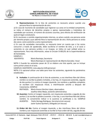 INSTITUCIÓN EDUCATIVA
                                       CONCEJOMUNICIPAL DE ITAGÜÍ
                                         “Ser Mejores un Compromiso de Todos”




                8. Representaciones: En la lista de asistentes es necesario aclarar cuando una
                                                                                                                                          4
                    persona lleva la representación de otra:
            a) En caso de reuniones de sociedades que registran sus actas en la entidad competente,
            se indica el número de derechos propios o ajenos representados y tratándose de
            sociedades por acciones, el número de acciones suscritas, para efectos de verificación de
            quórum legal o estatutario.
            b) En reuniones o comités organizacionales internos, se aclara cuándo una persona asiste
            por derecho propio y que además lleva la representación de otra. Dicha persona se anota
            dos veces: como asistente y como representante.
            c) En caso de sociedades mercantiles, es necesario tener en cuenta que si los socios
            concurren a través de apoderado, debe escribirse el nombre de éste, y si el socio o
            accionista es una persona jurídica o un incapaz, se indica en qué calidad actúa su
            representante. Para más información, véase la Circular D-001/91 de la Superintendencia
            de Sociedades.
            EJEMPLO 1
             ASISTENTES:           Mario Restrepo, Secretario
                                   Mario Restrepo en representación de Alberto González. Vocal
            NOTA 1 Cuando los asistentes pasan de 15 se elabora una lista aparte, que se incluye
            como primer anexo en el acta.
            EJEMPLO 2 ASISTENTES: Lista adjunta (120 personas)
            NOTA 2 Es opcional utilizar una tabla para listar los asistentes, siguiendo los parámetros
            establecidos.

                 9. Invitados: A continuación de la lista de asistentes, a una interlínea libre del último
                     nombre se escribe la palabra invitados, si los hay, en mayúscula sostenida, seguida
                     de dos puntos (:) y contra el margen izquierdo. Los nombres y apellidos completos
                     se escriben con mayúscula inicial, a interlineación sencilla y después del
                     tratamiento. EJEMPLO
                     INVITADOS: María Jimena Sánchez López, observadora
                                    Josefina Vélez Mejía, asistente administrativa
                 10. Ausentes: Contra el margen izquierdo, con mayúscula sostenida y seguida de dos
                     puntos (:) se escribe la palabra ausentes. si los hay, a una interlínea libre del último
                     nombre. Es conveniente indicar si la ausencia es justificada o no. EJEMPLO
                     AUSENTES:       Pedro Noriega Rodríguez, Secretario (con excusa)
                                    Javier Suárez Quintero, Delegado (sin excusa)

                 11. Orden del día: Contra el margen izquierdo, a dos interlíneas libres del último
                     nombre y con mayúscula sostenida se escribe la frase orden del día, seguida de dos

Carrera 64 Nº 25 – 01 Bariloche – Itagüì (Antioquia) P.B.X 279 16 47 - 279 79 11 - 279 01 02 - 309 32 45    E_mail: iecomi@mired.gov.co

      Código                FO-FT-05            Fecha Vigencia          24-Agosto-11              Versión                    2
 