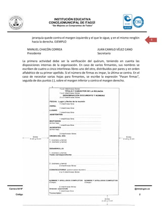 INSTITUCIÓN EDUCATIVA
                                       CONCEJOMUNICIPAL DE ITAGÜÍ
                                         “Ser Mejores un Compromiso de Todos”




                     jerarquía quede contra el margen izquierdo y el que le sigue, y en el mismo renglón
                                                                                                                                          6
                     hacia la derecha. EJEMPLO

                 MANUEL CHACÓN CORREA                                               JUAN CAMILO VÉLEZ CANO
                 Presidente                                                         Secretario

            La primera actividad debe ser la verificación del quórum, teniendo en cuenta las
            disposiciones internas de la organización. En caso de varios firmantes, sus nombres se
            escriben de cuatro a cinco interlíneas libres uno del otro, distribuidos por pares y en orden
            alfabético de su primer apellido. Si el número de firmas es impar, la última se centra. En el
            caso de necesitar varias hojas para firmantes, se escribe la expresión "Pasan firmas",
            seguida de dos puntos (:), sobre el margen inferior y contra el margen derecho.




Carrera 64 Nº 25 – 01 Bariloche – Itagüì (Antioquia) P.B.X 279 16 47 - 279 79 11 - 279 01 02 - 309 32 45    E_mail: iecomi@mired.gov.co

      Código                FO-FT-05            Fecha Vigencia          24-Agosto-11              Versión                    2
 