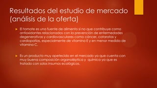 Resultados del estudio de mercado
(análisis de la oferta)


El tomate es una fuente de alimento si no que contribuye como
antioxidantes relacionados con la prevención de enfermedades
degenerativas y cardiovasculares como cáncer, cataratas y
cardiopatías, especialmente de vitamina E y en menor medida de
vitamina C.



Es un producto muy apetecido en el mercado ya que cuenta con
muy buena composición organoléptica y química ya que es
tratado con solos insumos ecológicos.

 