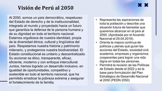 Al 2050, somos un país democrático, respetuoso
del Estado de derecho y de la institucionalidad,
integrado al mundo y proyectado hacia un futuro
que garantiza la defensa de la persona humana y
de su dignidad en todo el territorio nacional.
Estamos orgullosos de nuestra identidad, propia
de la diversidad étnica, cultural y lingüística del
país. Respetamos nuestra historia y patrimonio
milenario, y protegemos nuestra biodiversidad. El
Estado constitucional es unitario y descentralizado.
Su accionar es ético, transparente, eficaz,
eficiente, moderno y con enfoque intercultural.
Juntos, hemos logrado un desarrollo inclusivo, en
igualdad de oportunidades, competitivo y
sostenible en todo el territorio nacional, que ha
permitido erradicar la pobreza extrema y asegurar
el fortalecimiento de la familia.
• Representa las aspiraciones de
toda la población y describe una
situación futura de bienestar que
queremos alcanzar en el país al
2050. (Aprobada por el Acuerdo
Nacional el 29.04.2019).
• Orienta la mejora continua de
políticas y planes que guían las
acciones del Estado, sociedad civil,
academia, empresas y organismos
cooperantes para lograr una vida
digna en todas las personas.
• Permitirá la revisión de las Políticas
de Estado desde el 2022 y es la
base para formulación del Plan
Estratégico de Desarrollo Nacional
al 2050 (PEDN 2050)
Visión de Perú al 2050
 
