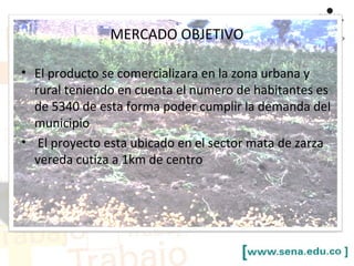 MERCADO OBJETIVO
• El producto se comercializara en la zona urbana y
rural teniendo en cuenta el numero de habitantes es
de 5340 de esta forma poder cumplir la demanda del
municipio
• El proyecto esta ubicado en el sector mata de zarza
vereda cutiza a 1km de centro
 