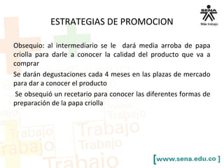 ESTRATEGIAS DE PROMOCION
Obsequio: al intermediario se le dará media arroba de papa
criolla para darle a conocer la calidad del producto que va a
comprar
Se darán degustaciones cada 4 meses en las plazas de mercado
para dar a conocer el producto
Se obsequió un recetario para conocer las diferentes formas de
preparación de la papa criolla
 