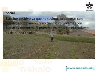 Social
Este fue positivo ya que no tuvimos problemas con
nuestros compañeros y no tuvimos problemas con
nuestros docentes, El proyecto es rentable el producto
es de buena calidad.
 