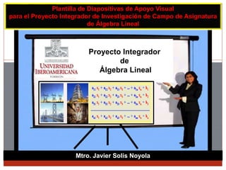 Mtro. Javier Solis Noyola
Plantilla de Diapositivas de Apoyo Visual
para el Proyecto Integrador de Investigación de Campo de Asignatura
de Álgebra Lineal
Proyecto Integrador
de
Álgebra Lineal
 