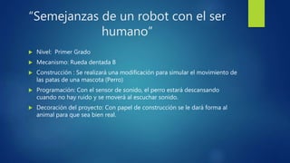 “Semejanzas de un robot con el ser
humano”
 Nivel: Primer Grado
 Mecanismo: Rueda dentada B
 Construcción : Se realizará una modificación para simular el movimiento de
las patas de una mascota (Perro)
 Programación: Con el sensor de sonido, el perro estará descansando
cuando no hay ruido y se moverá al escuchar sonido.
 Decoración del proyecto: Con papel de construcción se le dará forma al
animal para que sea bien real.
 