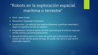 “Robots en la exploración espacial,
marítima o terrestre”
 Nivel: Sexto Grado
 Mecanismo: Engranaje Compuesto
 Construcción : Un vehículo que explore diferentes superficies espaciales y
según la superficie así será su reacción.
 Programación: Tendrá el sensor de color que hará que el vehículo sepa por
donde camina y así tome precauciones.
 Decoración del proyecto: En sexto me gusta que la decoración sea sola
mente con las mismas piezas de lego, así queda más real a lo que será el
explorador espacial.
 