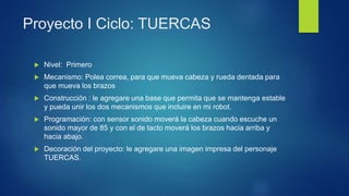 Proyecto I Ciclo: TUERCAS
 Nivel: Primero
 Mecanismo: Polea correa, para que mueva cabeza y rueda dentada para
que mueva los brazos
 Construcción : le agregare una base que permita que se mantenga estable
y pueda unir los dos mecanismos que incluire en mi robot.
 Programación: con sensor sonido moverá la cabeza cuando escuche un
sonido mayor de 85 y con el de tacto moverá los brazos hacia arriba y
hacia abajo.
 Decoración del proyecto: le agregare una imagen impresa del personaje
TUERCAS.
 