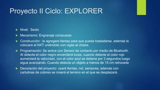 Proyecto II Ciclo: EXPLORER
 Nivel: Sexto
 Mecanismo: Engranaje compuesto
 Construcción : le agregare llantas para que pueda trasladarse, además le
colocare el NXT uniéndolo con vigas al chasis.
 Programación: Se activa con Sensor de contacto por medio de Bluetooth.
Al detecte el color negro encenderá luces, cuando detecte el color rojo
aumentará la velocidad, con el color azul se detiene por 3 segundos luego
sigue avanzando. Cuando detecta un objeto a menos de 15 cm retrocede
 Decoración del proyecto: usaré llantas, nxt, sensores, además con
cartulinas de colores se creará el terreno en el que se desplazará.
 