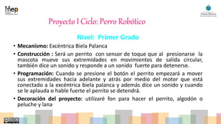 Proyecto I Ciclo: Perro Robótico
Nivel: Primer Grado
• Mecanismo: Excéntrica Biela Palanca
• Construcción : Será un perrito con sensor de toque que al presionarse la
mascota mueve sus extremidades en movimientos de salida circular,
también dice un sonido y responde a un sonido fuerte para detenerse.
• Programación: Cuando se presione el botón el perrito empezará a mover
sus extremidades hacia adelante y atrás por medio del motor que está
conectado a la excéntrica biela palanca y además dice un sonido y cuando
se le aplauda o hable fuerte el perrito se detendrá.
• Decoración del proyecto: utilizaré fon para hacer el perrito, algodón o
peluche y lana
 
