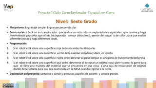 Proyecto II Ciclo: Carro Explorador Espacial con Garra
Nivel: Sexto Grado
• Mecanismo: Engranaje simple- Engranaje perpendicular
• Construcción : Será un auto explorador que realiza un recorrido en exploraciones espaciales, que camine y haga
movimientos giratorios con el nxt incorporado, sensor ultrasónico, sensor de toque y de color para que evalúe
diferentes zonas y haga diferentes cosas.
• Programación:
1. Si el robot está sobre una superficie roja debe encender las lámparas
2. Si el robot está sobre una superficie verde debe avanzar despacio y decir un sonido.
3. Si el robot está sobre una superficie negra debe acelerar su paso porque es una zona de hundimiento peligrosa
4. Si el robot está sobre una superficie azul debe detenerse al detectar un objeto (roca) abrir y cerrar la garra para
que se lleve una muestra del material que se encuentra en esa zona a una caja de recolección de objetos
donde debe soltarla para que sea examinada en la NASA cuando regrese a la tierra.
• Decoración del proyecto: cartulina o cartón y pinturas, papeles de colores y piedra grande.
 
