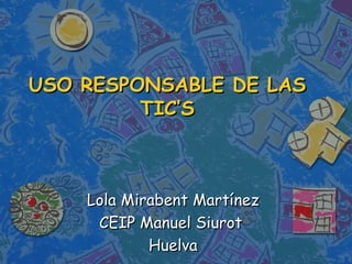 USO RESPONSABLE DE LAS
         TIC’S



    Lola Mirabent Martínez
     CEIP Manuel Siurot
            Huelva
 